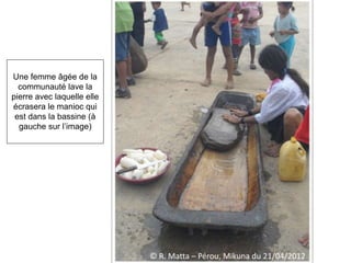 © R. Matta – Pérou, Mikuna du 21/04/2012
Une femme âgée de la
communauté lave la
pierre avec laquelle elle
écrasera le manioc qui
est dans la bassine (à
gauche sur l’image)
 
