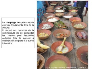 Le comptage des plats est un
exercice fondamental lors de la
mikuna.
Il permet aux membres de la
communauté de se demander
les raisons pour lesquelles
certaines fois ils arrivent à
cuisiner plus de plats et d’autres
fois moins.
© R. Matta – Pérou, Mikuna du 21/04/2012
 
