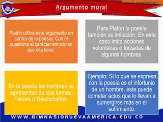 Platón utiliza este argumento en
contra de la poesía. Con él
cuestiona el carácter emocional
que ella tiene.
Para Platón la poesía
también es imitación. En este
caso imita acciones
voluntarias o forzadas de
algunos hombres.
En la poesía los hombres se
representan de dos formas:
Felices o Desdichados.
Ejemplo: Si lo que se expresa
con la poesía es el infortunio
de un hombre, éste puede
cometer actos que lo llevan a
sumergirse más en el
sufrimiento.
 