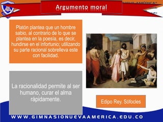 Platón plantea que un hombre
sabio, al contrario de lo que se
plantea en la poesía, es decir,
hundirse en el infortunio; utilizando
su parte racional sobrelleva este
con facilidad.
La racionalidad permite al ser
humano, curar el alma
rápidamente. Edipo Rey. Sófocles
 