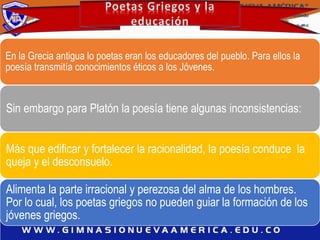 En la Grecia antigua lo poetas eran los educadores del pueblo. Para ellos la
poesía transmitía conocimientos éticos a los Jóvenes.
Sin embargo para Platón la poesía tiene algunas inconsistencias:
Más que edificar y fortalecer la racionalidad, la poesía conduce la
queja y el desconsuelo.
Alimenta la parte irracional y perezosa del alma de los hombres.
Por lo cual, los poetas griegos no pueden guiar la formación de los
jóvenes griegos.
 