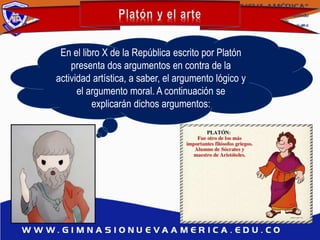 En el libro X de la República escrito por Platón
presenta dos argumentos en contra de la
actividad artística, a saber, el argumento lógico y
el argumento moral. A continuación se
explicarán dichos argumentos:
 