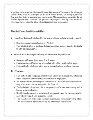 acquiring a characteristic disagreeable odor. One cause of the odor is the release of
volatile fatty acids by hydrolysis of the ester bonds. Butter, for example, releases
foul-smelling butyric, caprylic, and capric acids. Microorganisms present in the air
furnish lipases that catalyze this process. Hydrolytic rancidity can easily be
prevented by covering the fat or oil and keeping it in a refrigerator.
Chemical Properties of Fats and Oils :-
➢ Hydrolysis: Fats are hydrolyzed by the enzyme lipase to fatty acids & glycerol.
• Reaction carried out at alkaline pH 7.5-8.5.
• The fats first splits to produce diglycerides, then monoglycerides & finally
to fatty acid & glycerol.
➢ Saponification: Hydrolysis offats by alkali is called Saponification.
• Soaps are of2 types:-hard soaps & soft soaps.
• Products ofsaponification are glycerol & salts offatty acids called soaps.
• Fatty acid salts ofcalcium, zinc, magnesium & lead are insoluble in water
Key Takeaways
• Fats and oils are composed of molecules known as triglycerides, which are
esters composed of three fatty acid units linked to glycerol.
• An increase in the percentage of shorter-chain fatty acids and/or unsaturated
fatty acids lowers the melting point of a fat or oil.
• The hydrolysis of fats and oils in the presence of a base makes soap and is
known as saponification.
• Double bonds present in unsaturated triglycerides can be hydrogenated to
convert oils (liquid) into margarine (solid).
• The oxidation of fatty acids can form compounds with disagreeable odors.
This oxidation can be minimized by the addition of antioxidants.
 