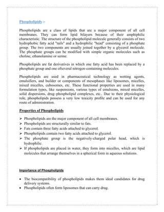 Phospholipids :-
Phospholipids are a class of lipids that are a major component of all cell
membranes. They can form lipid bilayers because of their amphiphilic
characteristic. The structure of the phospholipid molecule generally consists of two
hydrophobic fatty acid "tails" and a hydrophilic "head" consisting of a phosphate
group. The two components are usually joined together by a glycerol molecule.
The phosphate groups can be modified with simple organic molecules such as
choline, ethanolamine or serine.
Phospholipids are fat derivatives in which one fatty acid has been replaced by a
phosphate group and one ofseveral nitrogen-containing molecules.
Phospholipids are used in pharmaceutical technology as wetting agents,
emulsifiers, and builder or components of mesophases like liposomes, micelles,
mixed micelles, cubosomes, etc. These functional properties are used in many
formulation types, like suspensions, various types of emulsions, mixed micelles,
solid dispersions, drug–phospholipid complexes, etc.. Due to their physiological
role, phospholipids possess a very low toxicity profile and can be used for any
route of administration.
Properties of Phospholipids
➢ Phospholipids are the major component of all cell membranes.
➢ Phospholipids are structurally similar to fats.
➢ Fats contain three fatty acids attached to glycerol.
➢ Phospholipids contain two fatty acids attached to glycerol.
➢ The phosphate group is the negatively-charged polar head, which is
hydrophilic.
➢ If phospholipids are placed in water, they form into micelles, which are lipid
molecules that arrange themselves in a spherical form in aqueous solutions.
Importance of Phospholipids
• The biocompatibility of phospholipids makes them ideal candidates for drug
delivery systems.
• Phospholipids often form liposomes that can carry drug.
 
