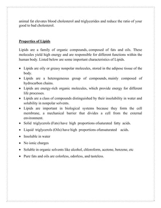 animal fat elevates blood cholesterol and triglycerides and reduce the ratio of your
good to bad cholesterol.
Properties of Lipids
Lipids are a family of organic compounds, composed of fats and oils. These
molecules yield high energy and are responsible for different functions within the
human body. Listed below are some important characteristics of Lipids.
• Lipids are oily or greasy nonpolar molecules, stored in the adipose tissue of the
body.
• Lipids are a heterogeneous group of compounds, mainly composed of
hydrocarbon chains.
• Lipids are energy-rich organic molecules, which provide energy for different
life processes.
• Lipids are a class of compounds distinguished by their insolubility in water and
solubility in nonpolar solvents.
• Lipids are important in biological systems because they form the cell
membrane, a mechanical barrier that divides a cell from the external
environment.
• Solid triglycerols (Fats) have high proportions ofsaturated fatty acids.
• Liquid triglycerols (Oils) have high proportions ofunsaturated acids.
• Insoluble in water
• No ionic charges
• Soluble in organic solvents like alcohol, chloroform, acetone, benzene, etc
• Pure fats and oils are colorless, odorless, and tasteless.
 