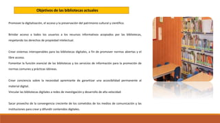 Promover la digitalización, el acceso y la preservación del patrimonio cultural y científico.
Brindar acceso a todos los usuarios a los recursos informativos acopiados por las bibliotecas,
respetando los derechos de propiedad intelectual.
Crear sistemas interoperables para las bibliotecas digitales, a fin de promover normas abiertas y el
libre acceso.
Fomentar la función esencial de las bibliotecas y los servicios de información para la promoción de
normas comunes y prácticas idóneas.
Crear conciencia sobre la necesidad apremiante de garantizar una accesibilidad permanente al
material digital.
Vincular las bibliotecas digitales a redes de investigación y desarrollo de alta velocidad.
Sacar provecho de la convergencia creciente de los cometidos de los medios de comunicación y las
instituciones para crear y difundir contenidos digitales.
Objetivos de las bibliotecas actuales
 
