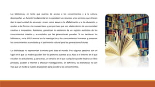Las bibliotecas, en tanto que puertas de acceso a los conocimientos y a la cultura,
desempeñan un función fundamental en la sociedad. Los recursos y los servicios que ofrecen
dan la oportunidad de aprender, sirven como apoyo a la alfabetización y a la educación, y
ayudan a dar forma a las nuevas ideas y perspectivas que son vitales dentro de una sociedad
creativa e innovadora. Asimismo, garantizan la existencia de un registro auténtico de los
conocimientos creados y acumulados por las generaciones pasadas. Si no existieran las
bibliotecas, sería difícil avanzar en la investigación y los conocimientos humanos y preservar
los conocimientos acumulados y el patrimonio cultural para las generaciones futuras
Las bibliotecas no representan lo mismo para todo el mundo. Para algunas personas son un
lugar en el que las madres pueden leer los primeros cuentos a sus hijos o el entorno en el que
estudian los estudiantes, y para otras, un servicio en el que cualquiera puede llevarse un libro
prestado, acceder a Internet o efectuar investigaciones. En definitiva, las bibliotecas no son
más que un medio a nuestra disposición para acceder a los conocimientos.
 