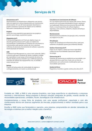 Serviços de TI
Infraestrutura de TI
Dimensionamos sua infraestrutura e adequamos suas necessi-
dades de negócio em sizing computacional, sem investimentos
desnecessários. Em caso de novas aquisições desenhamos o
projeto e apoiamos o processo de cotação com os melhores
fabricantes e distribuidores do mercado.
Projetos
Conte com nossa experiência para gerenciar seus projetos e
garantir suas entregas, orçamentos e prazos.
Diagnóstico de TI
O Serviço de Diagnóstico em TI tem por objetivo traçar um
desenho geral da estrutura de TI e gerar um relatório de
recomendações. Fundamental em momentos de crescimento ou
reestruturação, pode apontar cenários de risco e possíveis
melhorias em processos, licenciamentos de software e aproveita-
mento/aquisição de hardware.
SAM
O Software Asset Management ou, como é mais conhecido, SAM, é
o processo pelo qual o ambiente do cliente é avaliado e medido
por especialistas no que tange ao licenciamento dos ativos de
software. Muitas pessoas entendem que o SAM trata apenas do
inventário de software dos equipamentos mas, na verdade, é
muito mais que isso!
Backup
Projetos de backup, plano de continuidade de negócios e
contingenciamentos, em nuvem ou estrutura local.
Consultoria em Licenciamento de Software
Se a sua empresa precisa de uma cotação, fale conosco. Temos
parceria com os principais distribuidores do país e apoiamos
sua implantação. Oferecemos licenciamento Microsoft, IBM,
Oracle, e nas principais linhas de software ligados à
segurança, como: antivírus, endpoints, soluções de backup e
disponibilidade.
Monitoramento
Monitoramento de ambientes de operação crítica, mantendo
seu negócio no ar 24x7.
Virtualização
Projetos de virtualização de infraestrutura física, tanto para
ambientes virtualizados quanto para ambientes híbridos.
Gestão e Governança de TI
Foque no seu negócio, e deixe que nossos especialistas
cuidem da suas necessididades operacionais ligadas à
tecnologia.
Outsourcing de TI
Propostas de outsourcing na medida da sua necessidade, com
alocação full time ou part time. Conte com um time de
profissionais com conhecimento mutidisciplinar para suas
necessidades operacionais.
Gestão de Ativos
Diagnóstico, inventário e gestão contínua dos ativos de TI.
Fundada em 1990, a MXM é uma empresa brasileira, com larga experiência no atendimento a empresas
nacionais e internacionais. Nossa proposta é oferecer soluções integradas de gestão, visando atender às
necessidades operacionais, contábeis, ﬁscais, tecnológicas e de infraestrutura.
Complementamos a nossa linha de produtos com uma equipe proﬁssional, capacitada e com alto
conhecimento técnico em diversos segmentos de mercado, proporcionando o melhor resultado para a sua
empresa.
Escolha a MXM como sua fornecedora e parceira, uma empresa comprometida em atender demandas de
tecnologia e sistemas com a melhor relação custo x benefício.
www.mxm.com.br | comercial@mxm-connect.com.br
 