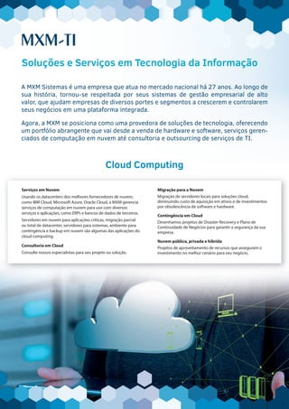 MXM-TI
Serviços em Nuvem
Usando os datacenters dos melhores fornecedores de nuvem,
como IBM Cloud, Microsoft Azure, Oracle Cloud, a MXM gerencia
serviços de computação em nuvem para uso com diversos
serviços e aplicações, como ERPs e bancos de dados de terceiros.
Servidores em nuvem para aplicações críticas, migração parcial
ou total de datacenter, servidores para sistemas, ambiente para
contingência e backup em nuvem são algumas das aplicações do
cloud computing.
Consultoria em Cloud
Consulte nossos especialistas para seu projeto ou solução.
Migração para a Nuvem
Migração de servidores locais para soluções cloud,
diminuindo custo de aquisição em ativos e de investimentos
por obsolescência de software e hardware.
Contingência em Cloud
Desenhamos projetos de Disaster Recovery e Plano de
Continuidade de Negócios para garantir a segurança da sua
empresa.
Nuvem pública, privada e híbrida
Projetos de aproveitamento de recursos que asseguram o
investimento no melhor cenário para seu negócio.
Cloud ComputingCloud ComputingCloud ComputingCloud Computing
A MXM Sistemas é uma empresa que atua no mercado nacional há 27 anos. Ao longo de
sua história, tornou-se respeitada por seus sistemas de gestão empresarial de alto
valor, que ajudam empresas de diversos portes e segmentos a crescerem e controlarem
seus negócios em uma plataforma integrada.
Agora, a MXM se posiciona como uma provedora de soluções de tecnologia, oferecendo
um portfólio abrangente que vai desde a venda de hardware e software, serviços geren-
ciados de computação em nuvem até consultoria e outsourcing de serviços de TI.
MXM-TI
A MXM Sistemas é uma empresa que atua no mercado nacional há 27 anos. Ao longo deA MXM Sistemas é uma empresa que atua no mercado nacional há 27 anos. Ao longo de
sua história, tornou-se respeitada por seus sistemas de gestão empresarial de alto
valor, que ajudam empresas de diversos portes e segmentos a crescerem e controlarem
seus negócios em uma plataforma integrada.
Soluções e Serviços em Tecnologia da Informação
 