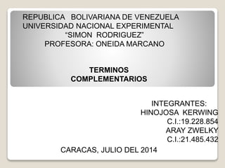 REPUBLICA BOLIVARIANA DE VENEZUELA 
UNIVERSIDAD NACIONAL EXPERIMENTAL 
“SIMON RODRIGUEZ” 
PROFESORA: ONEIDA MARCANO 
TERMINOS 
COMPLEMENTARIOS 
INTEGRANTES: 
HINOJOSA KERWING 
CARACAS, JULIO DEL 2014 
C.I.:19.228.854 
ARAY ZWELKY 
C.I.:21.485.432 
 