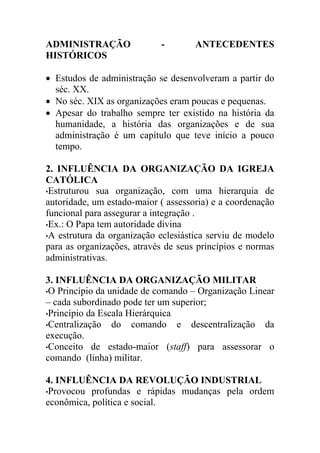 ADMINISTRAÇÃO               -        ANTECEDENTES
HISTÓRICOS

 Estudos de administração se desenvolveram a partir do
  séc. XX.
 No séc. XIX as organizações eram poucas e pequenas.
 Apesar do trabalho sempre ter existido na história da
  humanidade, a história das organizações e de sua
  administração é um capítulo que teve início a pouco
  tempo.

2. INFLUÊNCIA DA ORGANIZAÇÃO DA IGREJA
CATÓLICA
•Estruturou sua organização, com uma hierarquia de
autoridade, um estado-maior ( assessoria) e a coordenação
funcional para assegurar a integração .
•Ex.: O Papa tem autoridade divina
•A estrutura da organização eclesiástica serviu de modelo
para as organizações, através de seus princípios e normas
administrativas.

3. INFLUÊNCIA DA ORGANIZAÇÃO MILITAR
•O Princípio da unidade de comando – Organização Linear
– cada subordinado pode ter um superior;
•Princípio da Escala Hierárquica
•Centralização   do comando e descentralização da
execução.
•Conceito de estado-maior (staff) para assessorar o
comando (linha) militar.

4. INFLUÊNCIA DA REVOLUÇÃO INDUSTRIAL
•Provocou profundas e rápidas mudanças pela ordem
econômica, política e social.
 