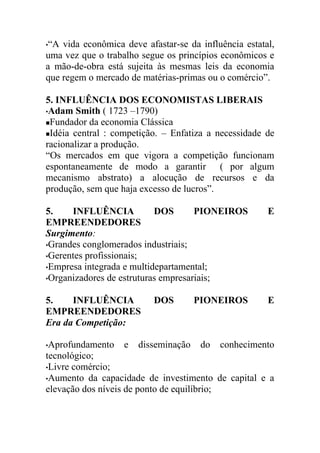 •“A vida econômica deve afastar-se da influência estatal,
uma vez que o trabalho segue os princípios econômicos e
a mão-de-obra está sujeita às mesmas leis da economia
que regem o mercado de matérias-primas ou o comércio”.

5. INFLUÊNCIA DOS ECONOMISTAS LIBERAIS
•Adam Smith ( 1723 –1790)
Fundador da economia Clássica

Idéia central : competição. – Enfatiza a necessidade de

racionalizar a produção.
“Os mercados em que vigora a competição funcionam
espontaneamente de modo a garantir ( por algum
mecanismo abstrato) a alocução de recursos e da
produção, sem que haja excesso de lucros”.

5.    INFLUÊNCIA           DOS       PIONEIROS         E
EMPREENDEDORES
Surgimento:
•Grandes conglomerados industriais;
•Gerentes profissionais;
•Empresa integrada e multidepartamental;
•Organizadores de estruturas empresariais;


5.    INFLUÊNCIA          DOS         PIONEIROS        E
EMPREENDEDORES
Era da Competição:

•Aprofundamento    e   disseminação    do   conhecimento
tecnológico;
•Livre comércio;
•Aumento da capacidade de investimento de capital e a
elevação dos níveis de ponto de equilíbrio;
 