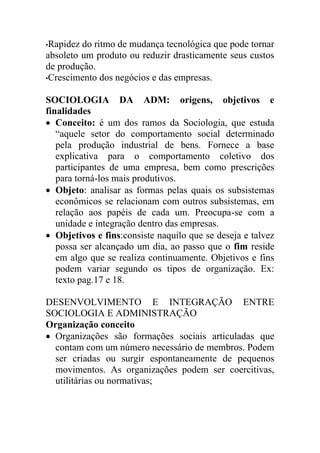 •Rapidez do ritmo de mudança tecnológica que pode tornar
absoleto um produto ou reduzir drasticamente seus custos
de produção.
•Crescimento dos negócios e das empresas.


SOCIOLOGIA DA ADM: origens, objetivos e
finalidades
 Conceito: é um dos ramos da Sociologia, que estuda
   “aquele setor do comportamento social determinado
   pela produção industrial de bens. Fornece a base
   explicativa para o comportamento coletivo dos
   participantes de uma empresa, bem como prescrições
   para torná-los mais produtivos.
 Objeto: analisar as formas pelas quais os subsistemas
   econômicos se relacionam com outros subsistemas, em
   relação aos papéis de cada um. Preocupa-se com a
   unidade e integração dentro das empresas.
 Objetivos e fins:consiste naquilo que se deseja e talvez
   possa ser alcançado um dia, ao passo que o fim reside
   em algo que se realiza continuamente. Objetivos e fins
   podem variar segundo os tipos de organização. Ex:
   texto pag.17 e 18.

DESENVOLVIMENTO E INTEGRAÇÃO ENTRE
SOCIOLOGIA E ADMINISTRAÇÃO
Organização conceito
 Organizações são formações sociais articuladas que
  contam com um número necessário de membros. Podem
  ser criadas ou surgir espontaneamente de pequenos
  movimentos. As organizações podem ser coercitivas,
  utilitárias ou normativas;
 
