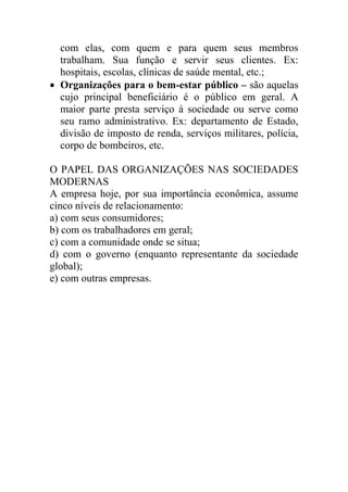 com elas, com quem e para quem seus membros
  trabalham. Sua função e servir seus clientes. Ex:
  hospitais, escolas, clínicas de saúde mental, etc.;
 Organizações para o bem-estar público – são aquelas
  cujo principal beneficiário é o público em geral. A
  maior parte presta serviço à sociedade ou serve como
  seu ramo administrativo. Ex: departamento de Estado,
  divisão de imposto de renda, serviços militares, polícia,
  corpo de bombeiros, etc.

O PAPEL DAS ORGANIZAÇÕES NAS SOCIEDADES
MODERNAS
A empresa hoje, por sua importância econômica, assume
cinco níveis de relacionamento:
a) com seus consumidores;
b) com os trabalhadores em geral;
c) com a comunidade onde se situa;
d) com o governo (enquanto representante da sociedade
global);
e) com outras empresas.
 
