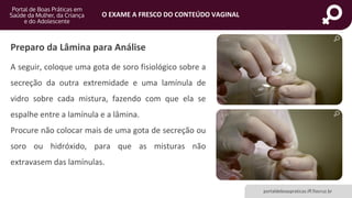 portaldeboaspraticas.iff.fiocruz.br
O EXAME A FRESCO DO CONTEÚDO VAGINAL
Preparo da Lâmina para Análise
A seguir, coloque uma gota de soro fisiológico sobre a
secreção da outra extremidade e uma lamínula de
vidro sobre cada mistura, fazendo com que ela se
espalhe entre a lamínula e a lâmina.
Procure não colocar mais de uma gota de secreção ou
soro ou hidróxido, para que as misturas não
extravasem das lamínulas.
 