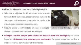 portaldeboaspraticas.iff.fiocruz.br
O EXAME A FRESCO DO CONTEÚDO VAGINAL
Análise do Material com Soro Fisiológico 0,9%
• Selecione a objetiva de 10 aumentos com a ocular
também de 10 aumentos, proporcionando aumento de
100 vezes, suficiente para observação de células e da
maioria dos microorganismos presentes.
• Procure alinhar a extremidade em que a secreção recebeu o soro fisiológico com a
abertura por onde passa a luz do microscópio.
• Começar a análise sempre pela amostra de secreção com soro fisiológico para tentar
flagrar os tricômonas, caso presentes, em movimento. Em pouco tempo eles perdem a
mobilidade e fica bem mais difícil identifica-los.
 