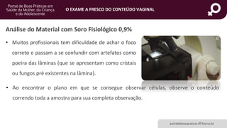 portaldeboaspraticas.iff.fiocruz.br
O EXAME A FRESCO DO CONTEÚDO VAGINAL
Análise do Material com Soro Fisiológico 0,9%
• Muitos profissionais tem dificuldade de achar o foco
correto e passam a se confundir com artefatos como
poeira das lâminas (que se apresentam como cristais
ou fungos pré existentes na lâmina).
• Ao encontrar o plano em que se consegue observar células, observe o conteúdo
correndo toda a amostra para sua completa observação.
 