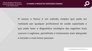 portaldeboaspraticas.iff.fiocruz.br
O EXAME A FRESCO DO CONTEÚDO VAGINAL
O exame a fresco é um método simples que pode ser
realizado por qualquer profissional de saúde capacitado e
que pode fazer o diagnóstico etiológico das vaginites mais
comuns e vaginose, permitindo o tratamento mais adequado
e iniciado o mais breve possível.
 