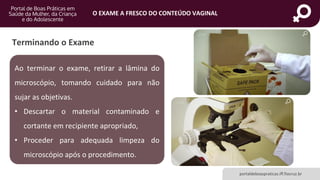 portaldeboaspraticas.iff.fiocruz.br
O EXAME A FRESCO DO CONTEÚDO VAGINAL
Ao terminar o exame, retirar a lâmina do
microscópio, tomando cuidado para não
sujar as objetivas.
• Descartar o material contaminado e
cortante em recipiente apropriado,
• Proceder para adequada limpeza do
microscópio após o procedimento.
Terminando o Exame
 