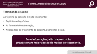 portaldeboaspraticas.iff.fiocruz.br
O EXAME A FRESCO DO CONTEÚDO VAGINAL
Ao término da consulta é muito importante:
• Explicitar o diagnóstico,
• As formas de contaminação,
• Necessidade de tratamento do parceiro, quando for o caso.
Terminando o Exame
Essas informações, além da prescrição,
proporcionam maior adesão da mulher ao tratamento.
 
