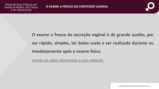 portaldeboaspraticas.iff.fiocruz.br
O EXAME A FRESCO DO CONTEÚDO VAGINAL
O exame a fresco da secreção vaginal é de grande auxílio, por
ser rápido, simples, ter baixo custo e ser realizado durante ou
imediatamente após o exame físico.
Assista ao vídeo relacionado a este material.
 