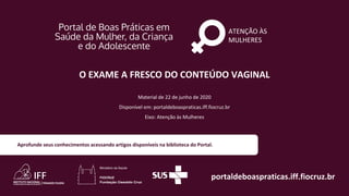 ATENÇÃO ÀS
MULHERES
portaldeboaspraticas.iff.fiocruz.br
Material de 22 de junho de 2020
Disponível em: portaldeboaspraticas.iff.fiocruz.br
Eixo: Atenção às Mulheres
Aprofunde seus conhecimentos acessando artigos disponíveis na biblioteca do Portal.
O EXAME A FRESCO DO CONTEÚDO VAGINAL
 