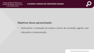 portaldeboaspraticas.iff.fiocruz.br
O EXAME A FRESCO DO CONTEÚDO VAGINAL
Objetivos dessa apresentação:
• Demonstrar a realização do exame a fresco do conteúdo vaginal, suas
indicações e interpretação.
 