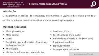 portaldeboaspraticas.iff.fiocruz.br
O EXAME A FRESCO DO CONTEÚDO VAGINAL
Introdução
O diagnóstico específico de candidíase, tricomoníase e vaginose bacteriana permite a
escolha terapêutica mais indicada já na primeira consulta ginecológica.
Material Necessário
• Mesa ginecológica
• Mesa auxiliar
• Lixeira
• Recipiente para descartar dispositivos
perfuro-cortantes
• Microscópio
• Lâmina de vidro com extremidade lisa
• Lamínulas limpas
• Soro fisiológico (NaCl 0,9%)
• Hidróxido de potássio a 10% (KOH 10%)
• Espátula de madeira
• Espéculo vaginal
• Luvas para procedimento
 
