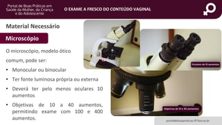 portaldeboaspraticas.iff.fiocruz.br
O EXAME A FRESCO DO CONTEÚDO VAGINAL
Material Necessário
Microscópio
O microscópio, modelo ótico
comum, pode ser:
• Monocular ou binocular
• Ter fonte luminosa própria ou externa
• Deverá ter pelo menos oculares 10
aumentos
• Objetivas de 10 a 40 aumentos,
permitindo exame com 100 e 400
aumentos.
 
