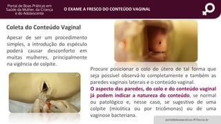 portaldeboaspraticas.iff.fiocruz.br
O EXAME A FRESCO DO CONTEÚDO VAGINAL
Apesar de ser um procedimento
simples, a introdução do espéculo
poderá causar desconforto em
muitas mulheres, principalmente
na vigência de colpite.
Procure posicionar o colo do útero de tal forma que
seja possível observá-lo completamente e também as
paredes vaginais laterais e o conteúdo vaginal.
O aspecto das paredes, do colo e do conteúdo vaginal
já podem indicar a natureza do conteúdo, se normal
ou patológico e, nesse caso, se sugestivo de uma
colpite (micótica ou por tricômonas) ou de uma
vaginose bacteriana.
Coleta do Conteúdo Vaginal
 