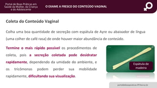 portaldeboaspraticas.iff.fiocruz.br
O EXAME A FRESCO DO CONTEÚDO VAGINAL
Coleta do Conteúdo Vaginal
Colha uma boa quantidade de secreção com espátula de Ayre ou abaixador de língua
(uma colher de café rasa) de onde houver maior abundância de conteúdo.
Espátula de
madeira
Termine o mais rápido possível os procedimentos de
coleta, pois a secreção coletada pode desidratar
rapidamente, dependendo da umidade do ambiente, e
os tricômonas podem perder sua mobilidade
rapidamente, dificultando sua visualização.
 