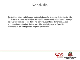 Conclusão
Concluímos nesse trabalho que na área industrial o processo de laminação não
pode ser visto como dispensável. Este é um processo que possibilita a confecção
de diversos tipos de peças (tanto no formato, quanto na dimensão). A sua
importância está ligada a dois fatores, Alta produtividade ,e Controle
dimensional bastante preciso do produto acabado.
 
