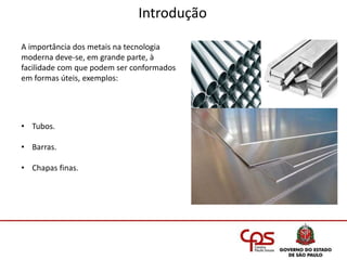 Introdução
A importância dos metais na tecnologia
moderna deve-se, em grande parte, à
facilidade com que podem ser conformados
em formas úteis, exemplos:
• Tubos.
• Barras.
• Chapas finas.
 