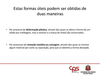 • Por processo de deformação plástica, através dos quais se altera a forma de um
sólido por moldagem, mas o volume e a massa do metal são conservados.
• Por processos de remoção metálica ou usinagem, através dos quais se remove
algum material por corte ou separação, para que se obtenha a forma desejada.
Estas formas úteis podem ser obtidas de
duas maneiras:
 