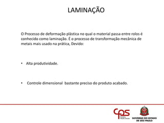 LAMINAÇÃO
O Processo de deformação plástica no qual o material passa entre rolos é
conhecido como laminação. É o processo de transformação mecânica de
metais mais usado na prática, Devido:
• Alta produtividade.
• Controle dimensional bastante preciso do produto acabado.
 