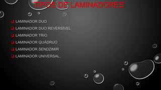TIPOS DE LAMINADORES
 LAMINADOR DUO
 LAMINADOR DUO REVERSÍVEL
 LAMINADOR TRIO
 LAMINADOR QUÁDRUO
 LAMINADOR SENDZIMIR
 LAMINADOR UNIVERSAL.
 