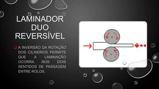  A INVERSÃO DA ROTAÇÃO
DOS CILINDROS PERMITE
QUE A LAMINAÇÃO
OCORRA NOS DOIS
SENTIDOS DE PASSAGEM
ENTRE ROLOS.
LAMINADOR
DUO
REVERSÍVEL
 
