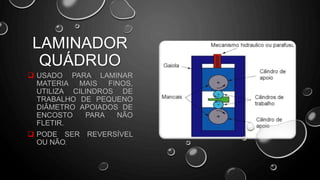  USADO PARA LAMINAR
MATERIA MAIS FINOS,
UTILIZA CILINDROS DE
TRABALHO DE PEQUENO
DIÂMETRO APOIADOS DE
ENCOSTO PARA NÃO
FLETIR.
 PODE SER REVERSÍVEL
OU NÃO.
LAMINADOR
QUÁDRUO
 