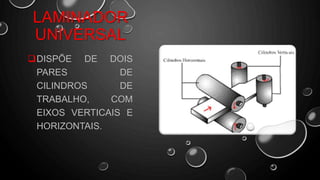 DISPÕE DE DOIS
PARES DE
CILINDROS DE
TRABALHO, COM
EIXOS VERTICAIS E
HORIZONTAIS.
LAMINADOR
UNIVERSAL
 