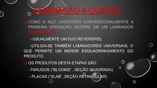 LAMINAÇÃO A QUENTE
 COMO O AÇO LINGOTADO CONVENCIONALMENTE A
PRIMEIRA OPERAÇÃO OCORRE EM UM LAMINADOR
DESBASTADOR.
- USUALMENTE UM DUO REVERSÍVEL
-UTILIZA-SE TAMBÉM LAMINADORES UNIVERSAIS, O
QUE PERMITE UM MENOR ESQUADRINHAMENTO DO
PRODUTO.
 OS PRODUTOS DESTA ETAPAS SÃO:
-TARUGOS (“BLOOMS” , SEÇÃO QUADRADA)
- PLACAS (“SLAB”, SEÇÃO RETANGULAR)
 