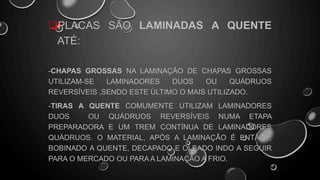 PLACAS SÃO LAMINADAS A QUENTE
ATÉ:
-CHAPAS GROSSAS NA LAMINAÇÃO DE CHAPAS GROSSAS
UTILIZAM-SE LAMINADORES DUOS OU QUÁDRUOS
REVERSÍVEIS ,SENDO ESTE ÚLTIMO O MAIS UTILIZADO.
-TIRAS A QUENTE COMUMENTE UTILIZAM LAMINADORES
DUOS OU QUÁDRUOS REVERSÍVEIS NUMA ETAPA
PREPARADORA E UM TREM CONTÍNUA DE LAMINADORES
QUÁDRUOS. O MATERIAL, APÓS A LAMINAÇÃO É ENTÃO ,
BOBINADO A QUENTE, DECAPADO E OLEADO INDO A SEGUIR
PARA O MERCADO OU PARA A LAMINAÇÃO A FRIO.
 