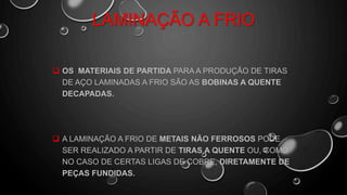 LAMINAÇÃO A FRIO
 OS MATERIAIS DE PARTIDA PARA A PRODUÇÃO DE TIRAS
DE AÇO LAMINADAS A FRIO SÃO AS BOBINAS A QUENTE
DECAPADAS.
 A LAMINAÇÃO A FRIO DE METAIS NÃO FERROSOS PODE
SER REALIZADO A PARTIR DE TIRAS A QUENTE OU, COMO
NO CASO DE CERTAS LIGAS DE COBRE, DIRETAMENTE DE
PEÇAS FUNDIDAS.
 