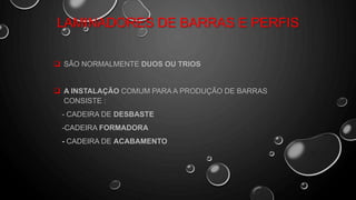 LAMINADORES DE BARRAS E PERFIS
 SÃO NORMALMENTE DUOS OU TRIOS
 A INSTALAÇÃO COMUM PARA A PRODUÇÃO DE BARRAS
CONSISTE :
- CADEIRA DE DESBASTE
-CADEIRA FORMADORA
- CADEIRA DE ACABAMENTO
 
