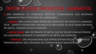 DEFEITOS DOS PRODUTOS LAMINADOS
 SÃO INÚMEROS OS POSSÍVEIS DEFEITOS OCASIONADOS AOS MATERIAIS
LAMINADOS PELO PROCESSO DE LAMINAÇÃO !
- VAZIOS: SÃO LOCAIS ONDE APARECEM “BURACOS” NO PRODUTO LAMINADO,
ESTE DEFEITO PODEM SER ORIUNDOS DE RECHUPES OU DOS GASES RETIDOS
NO METAL, QUANDO DA SUA FUNDIÇÃO.
- GOTAS FRIAS: SÃO OS PINGOS DE METAL QUE SE SOLIDIFICAM NA PAREDE
DA LINGOTEIRA, DURANTE O VAZAMENTO DO METAL NA FUNDIÇÃO.
- TRINCAS: SÃO RACHADURAS QUE APARECEM NAS PEÇAS LAMINADAS E
PRINCIPALMENTE SÃO ORIUNDAS DE TEMPERATURAS INADEQUADAS.
 