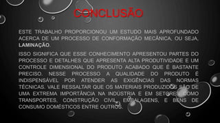 CONCLUSÃO
ESTE TRABALHO PROPORCIONOU UM ESTUDO MAIS APROFUNDADO
ACERCA DE UM PROCESSO DE CONFORMAÇÃO MECÂNICA, OU SEJA,
LAMINAÇÃO.
ISSO SIGNIFICA QUE ESSE CONHECIMENTO APRESENTOU PARTES DO
PROCESSO E DETALHES QUE APRESENTA ALTA PRODUTIVIDADE E UM
CONTROLE DIMENSIONAL DO PRODUTO ACABADO QUE É BASTANTE
PRECISO. NESSE PROCESSO A QUALIDADE DO PRODUTO É
INDISPENSÁVEL POR ATENDER AS EXIGÊNCIAS DAS NORMAS
TÉCNICAS. VALE RESSALTAR QUE OS MATERIAIS PRODUZIDOS SÃO DE
UMA EXTREMA IMPORTÂNCIA NA INDÚSTRIA E EM SETORES COMO
TRANSPORTES, CONSTRUÇÃO CIVIL, EMBALAGENS, E BENS DE
CONSUMO DOMÉSTICOS ENTRE OUTROS.
 