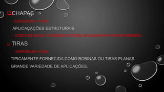 CHAPAS
- ESPESSURA >6 MM
• APLICAÇAÇÕES ESTRUTURAIS
- CASCO DE NAVIO, CALDEIRAS, PONTES, MAQUINARIA E VASO DE PRESSÃO.
 TIRAS
- ESPESSURA <6 MM
• TIPICAMENTE FORNECIDA COMO BOBINAS OU TIRAS PLANAS.
• GRANDE VARIEDADE DE APLICAÇÕES.
 
