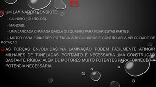 ES
 UM LAMINADOR CONSISTE:
- CILINDRO ( OU ROLOS).
- MANCAIS.
- UMA CARCAÇA CHAMADA GAIOLA OU QUADRO PARA FIXAR ESTAS PARTES.
- MOTOR PARA FORNECER POTÊNCIA AOS CILINDROS E CONTROLAR A VELOCIDADE DE
ROTAÇÃO.
 AS FORÇAS ENVOLVIDAS NA LAMINAÇÃO PODEM FACILMENTE ATINGIR
MILHARES DE TONELADAS, PORTANTO É NECESSÁRIA UMA CONSTRUÇÃO
BASTANTE RÍGIDA, ALÉM DE MOTORES MUITO POTENTES PARA FORNECER A
POTÊNCIA NECESSÁRIA.
 