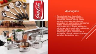 Aplicações
 Os principais tipos de produtos
laminados são: chapas planas ou
bobinadas, folhas e discos. Esses
semimanufaturados têm diversas
aplicações em setores como transportes
(rodas, carrocerias para ônibus,
equipamentos rodoviários, elementos
estruturais, etc.), construção civil (telhas,
fachadas, calhas, rufos, etc.),
embalagens (latas, descartáveis e
flexíveis) e bens de consumo (panelas,
utensílios domésticos, etc.).
 