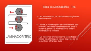 Tipos de Laminadores - Trio
 • No laminador trio, os cilindros sempre giram no
mesmo sentido.
 • Porém, o material pode ser laminado nos dois
sentidos, passando-o alternadamente entre o
cilindro superior e o intermediário e entre o
intermediário e o inferior.
 • Os modernos laminadores trio são dotados de
mesas elevatórias para passar as peças de um
conjunto de cilindros a outro
 