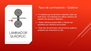 Tipos de Laminadores – Quádruo
 • A medida que se laminam materiais cada vez
mais finos, há interesse em utilizar cilindros de
trabalho de pequeno diâmetro.
 • Estes cilindros podem fletir, e devem ser
apoiados por cilindros de encosto.
 • Este tipo de laminador denomina-se quádruo,
podendo ser reversível ou não.
 